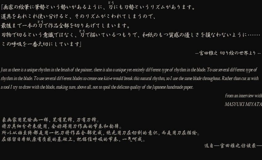 ֲȤγɮɮȤ褦ˡˤȤꥺबޤƻ򤢤줳ȤʬȡΥꥺबƤޤΤǡǸޤǰܤǺڤꤢƤޤޤʪڤȤռǤϤʤƤĤǡ»Τļͥ»ʤʤ褦ˎθƵۤڤˤƤޤJust as there is a unique rhythm in the brush of the painter, there is also a unique yet entirely different type of rhythm in the blade. To use several different type of rhythm in the blade. To use several different blades to create one kiri-e would break this natural rhythm, so I use the same blade throughout. Rather than cut as with a tool I try to draw with the blade, making sure, above all, not to spoil the delicate quality of the Japanese handmade paper.from an interview withMASYUKI MIYATA